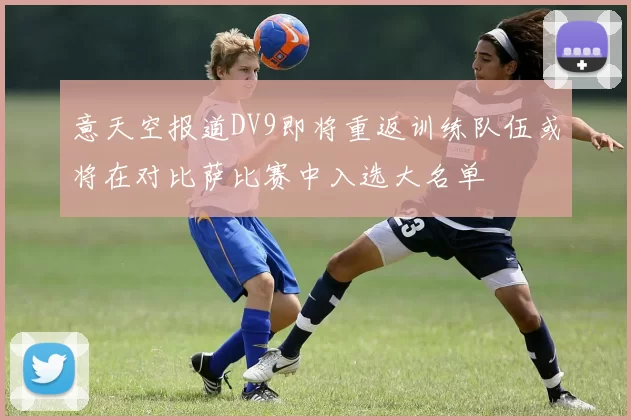 意天空报道DV9即将重返训练队伍或将在对比萨比赛中入选大名单