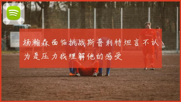 杨瀚森面临挑战斯普利特坦言不认为是压力我理解他的感受