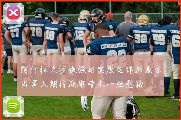 阿什拉夫涉嫌强奸案原告律师表示当事人期待庭审带来一丝慰藉