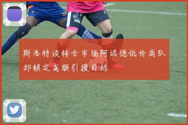 斯洛特谈转会市场阿诺德低价离队却锁定高额引援目标