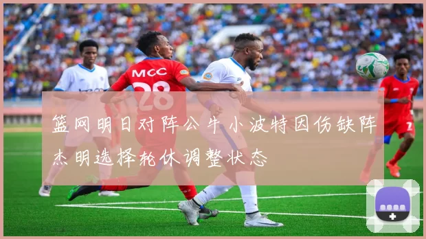 篮网明日对阵公牛小波特因伤缺阵杰明选择轮休调整状态