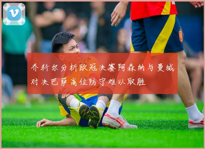乔科尔分析欧冠决赛阿森纳与曼城对决巴萨高位防守难以取胜