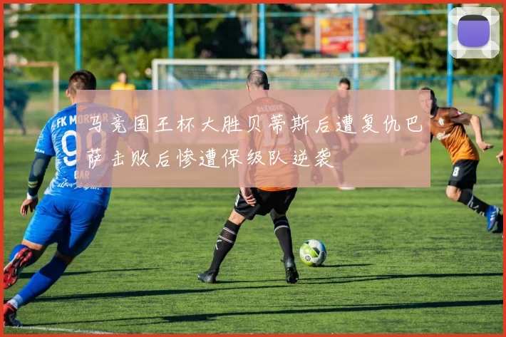 马竞国王杯大胜贝蒂斯后遭复仇巴萨击败后惨遭保级队逆袭