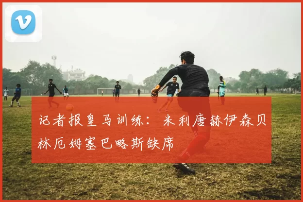 记者报皇马训练：米利唐赫伊森贝林厄姆塞巴略斯缺席