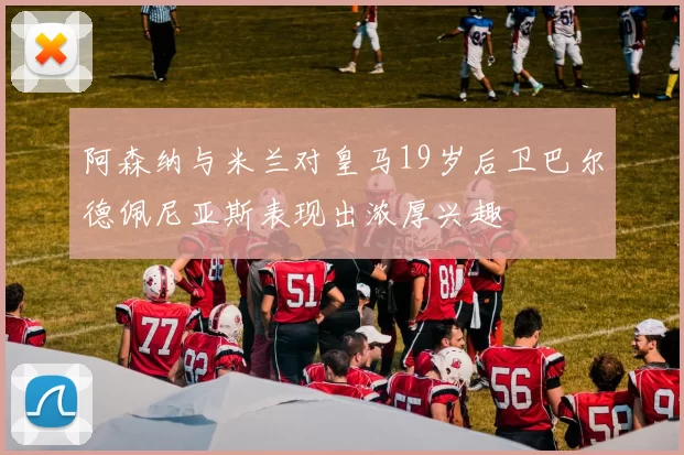 阿森纳与米兰对皇马19岁后卫巴尔德佩尼亚斯表现出浓厚兴趣