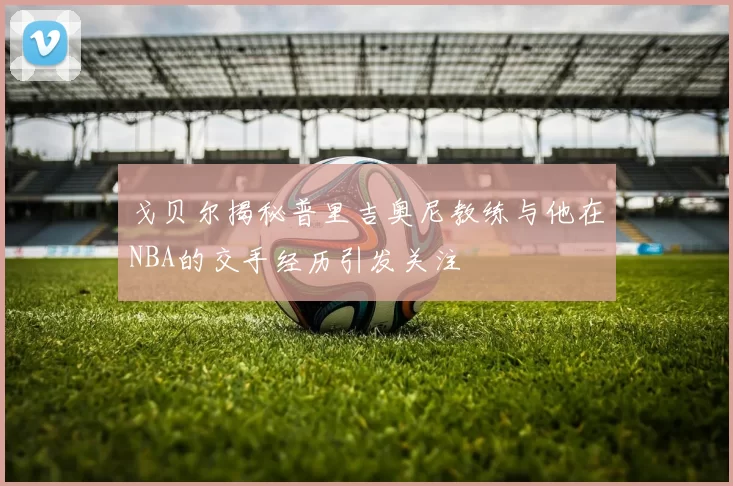 戈贝尔揭秘普里吉奥尼教练与他在NBA的交手经历引发关注