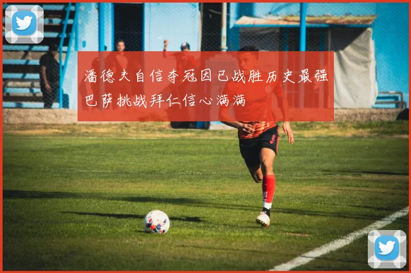 潘德夫自信夺冠因已战胜历史最强巴萨挑战拜仁信心满满