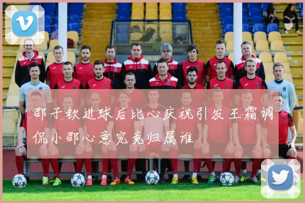 邵子钦进球后比心庆祝引发王霜调侃小邵心意究竟归属谁