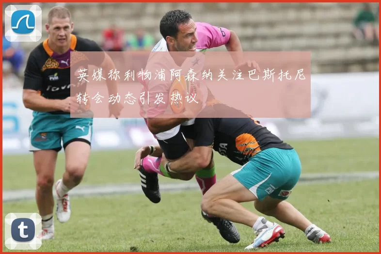 英媒称利物浦阿森纳关注巴斯托尼转会动态引发热议