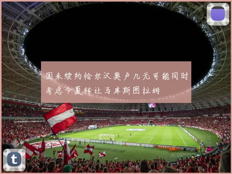 国米续约恰尔汉奥卢几无可能同时考虑今夏转让马库斯图拉姆