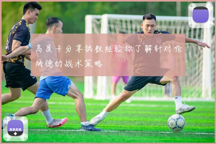乌度卡分享执教经验称了解针对伦纳德的战术策略