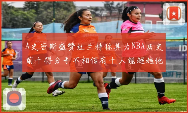 A史密斯盛赞杜兰特称其为NBA历史前十得分手不相信有十人能超越他