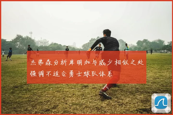 杰弗森分析库明加与威少相似之处强调不适合勇士球队体系
