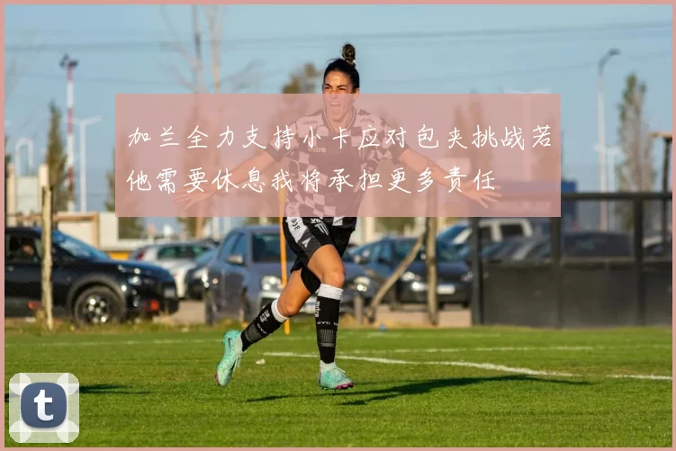 加兰全力支持小卡应对包夹挑战若他需要休息我将承担更多责任