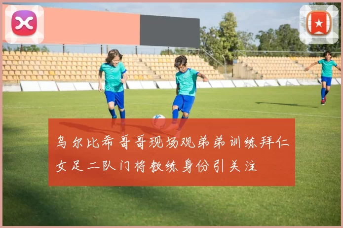 乌尔比希哥哥现场观弟弟训练拜仁女足二队门将教练身份引关注