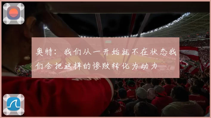 奥特：我们从一开始就不在状态我们会把这样的惨败转化为动力