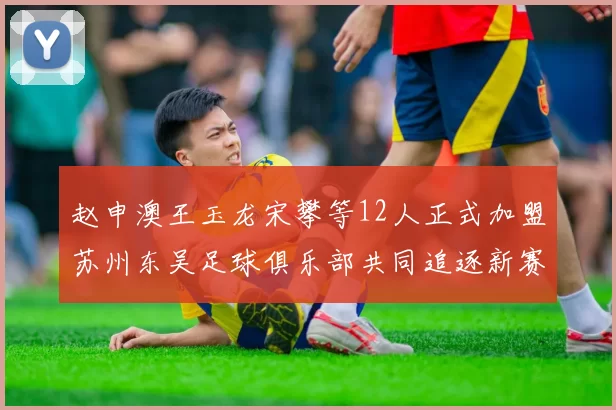 赵申澳王玉龙宋攀等12人正式加盟苏州东吴足球俱乐部共同追逐新赛季目标