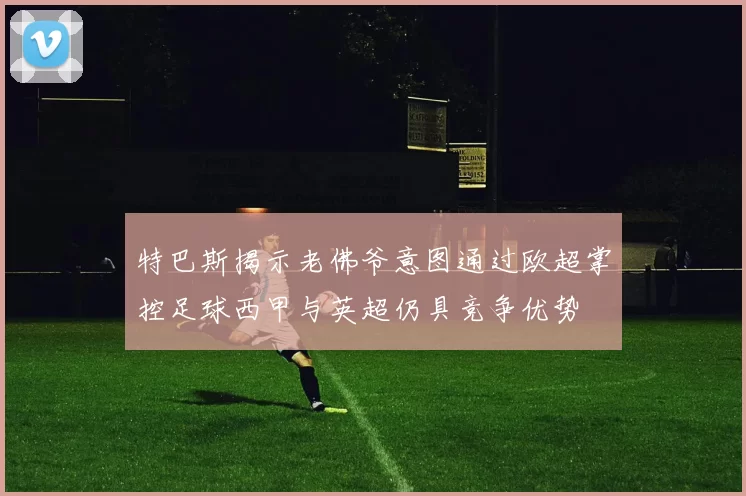 特巴斯揭示老佛爷意图通过欧超掌控足球西甲与英超仍具竞争优势