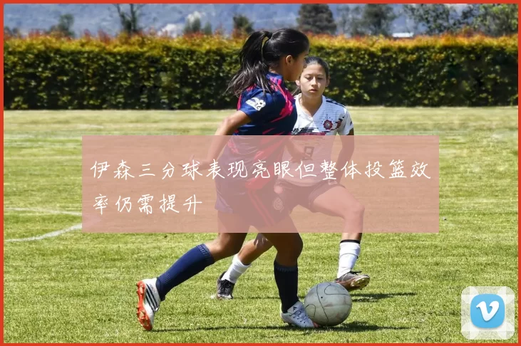 伊森三分球表现亮眼但整体投篮效率仍需提升