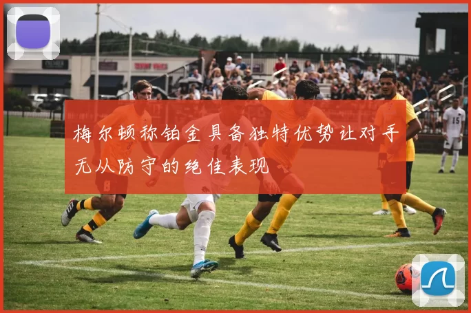 梅尔顿称铂金具备独特优势让对手无从防守的绝佳表现